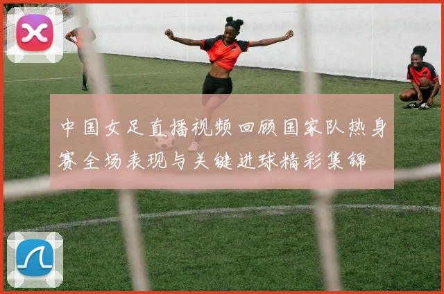 中国女足直播视频回顾国家队热身赛全场表现与关键进球精彩集锦