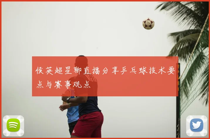 侯英超星聊直播分享乒乓球技术要点与赛事观点