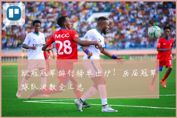 欧冠冠军排行榜单出炉！历届冠军球队次数全汇总