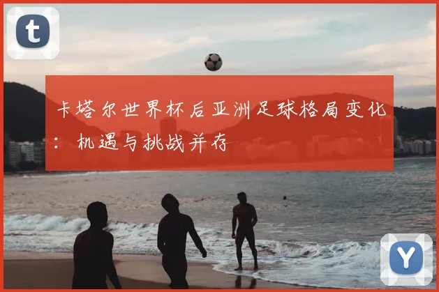 卡塔尔世界杯后亚洲足球格局变化：机遇与挑战并存