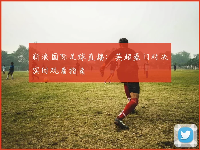 新浪国际足球直播：英超豪门对决实时观看指南