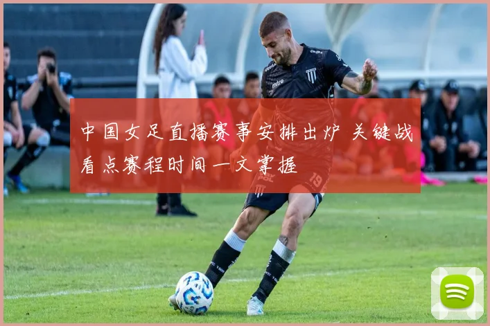 中国女足直播赛事安排出炉 关键战看点赛程时间一文掌握