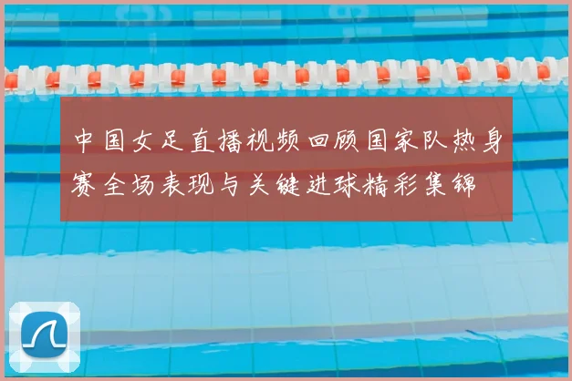 中国女足直播视频回顾国家队热身赛全场表现与关键进球精彩集锦