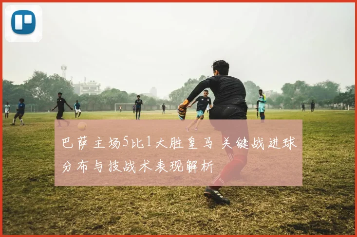 巴萨主场5比1大胜皇马 关键战进球分布与技战术表现解析
