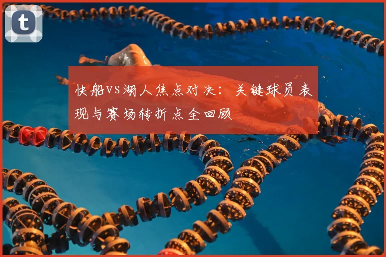 快船vs湖人焦点对决：关键球员表现与赛场转折点全回顾